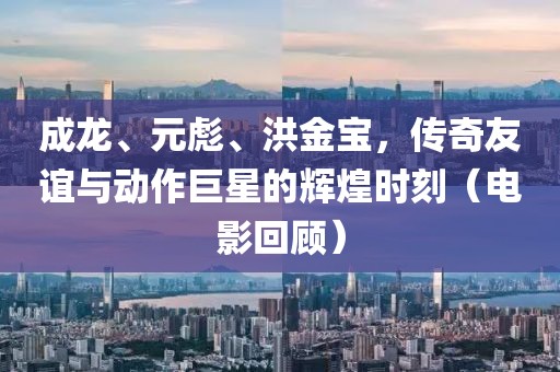 成龙、元彪、洪金宝，传奇友谊与动作巨星的辉煌时刻（电影回顾）