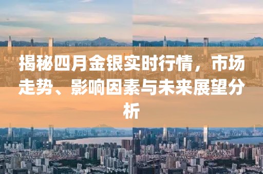 揭秘四月金银实时行情，市场走势、影响因素与未来展望分析