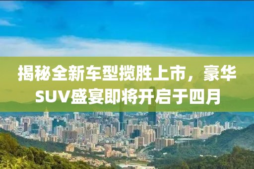 揭秘全新车型揽胜上市，豪华SUV盛宴即将开启于四月