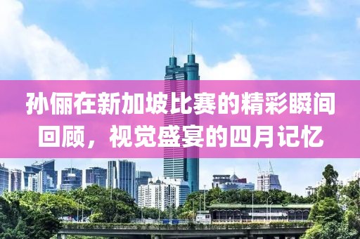 孙俪在新加坡比赛的精彩瞬间回顾，视觉盛宴的四月记忆