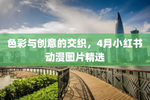 色彩与创意的交织，4月小红书动漫图片精选