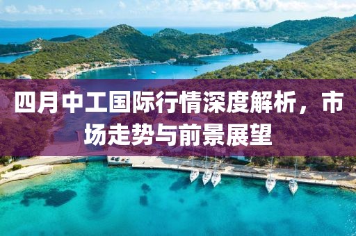 四月中工国际行情深度解析，市场走势与前景展望