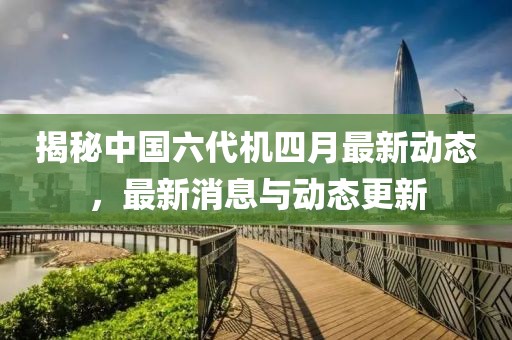揭秘中国六代机四月最新动态，最新消息与动态更新