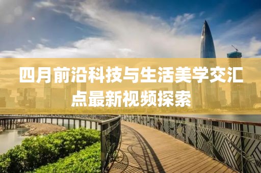 四月前沿科技与生活美学交汇点最新视频探索