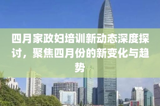 四月家政妇培训新动态深度探讨，聚焦四月份的新变化与趋势