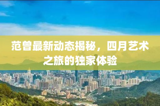 范曾最新动态揭秘，四月艺术之旅的独家体验