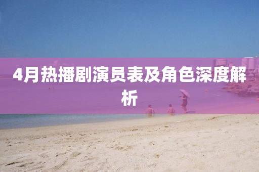 4月热播剧演员表及角色深度解析