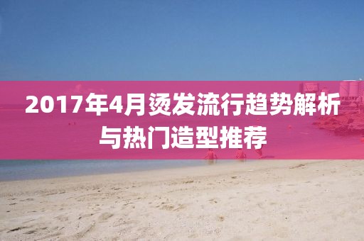 2017年4月烫发流行趋势解析与热门造型推荐