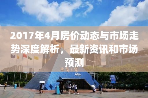 2017年4月房价动态与市场走势深度解析，最新资讯和市场预测