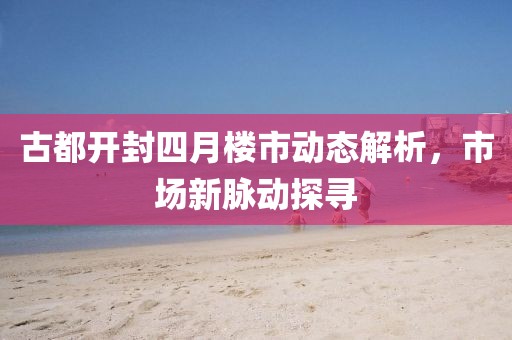 古都开封四月楼市动态解析，市场新脉动探寻