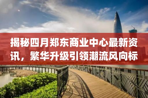 揭秘四月郑东商业中心最新资讯，繁华升级引领潮流风向标