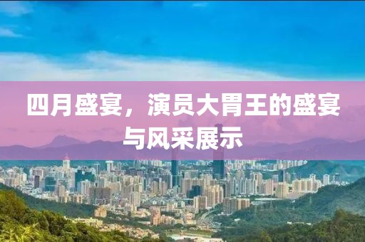 四月盛宴，演员大胃王的盛宴与风采展示