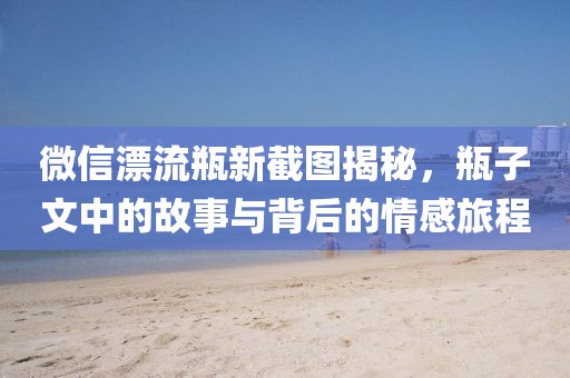 微信漂流瓶新截图揭秘，瓶子文中的故事与背后的情感旅程