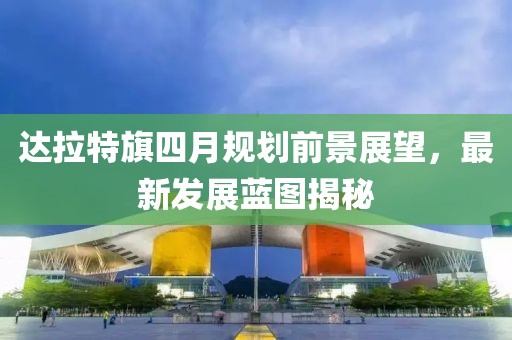 达拉特旗四月规划前景展望，最新发展蓝图揭秘