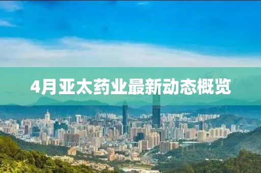 4月亚太药业最新动态概览