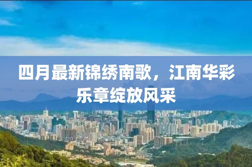 四月最新锦绣南歌，江南华彩乐章绽放风采