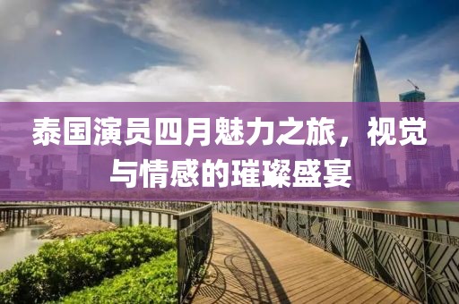 泰国演员四月魅力之旅，视觉与情感的璀璨盛宴
