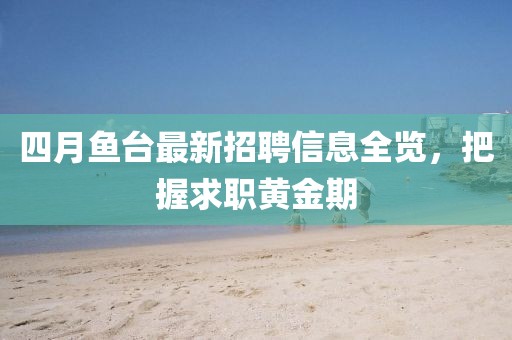 四月鱼台最新招聘信息全览，把握求职黄金期