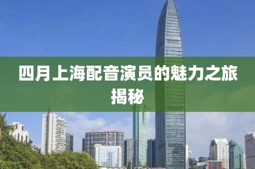 四月上海配音演员的魅力之旅揭秘