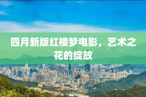 四月新版红楼梦电影，艺术之花的绽放