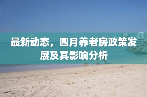 最新动态，四月养老房政策发展及其影响分析