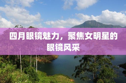 四月眼镜魅力，聚焦女明星的眼镜风采