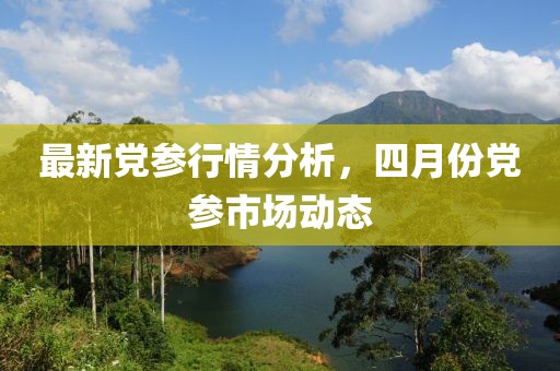 最新党参行情分析，四月份党参市场动态