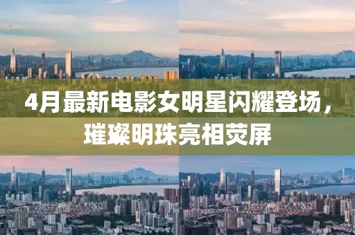 4月最新电影女明星闪耀登场，璀璨明珠亮相荧屏
