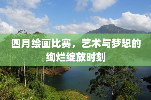 四月绘画比赛，艺术与梦想的绚烂绽放时刻