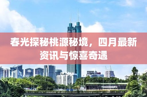 春光探秘桃源秘境，四月最新资讯与惊喜奇遇