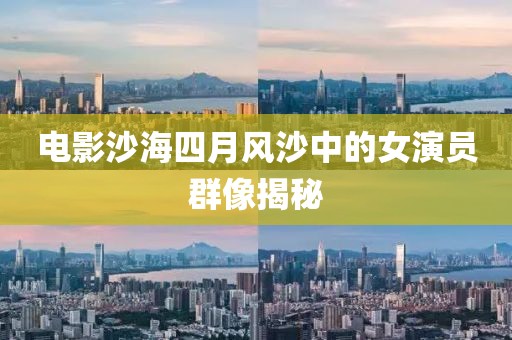电影沙海四月风沙中的女演员群像揭秘