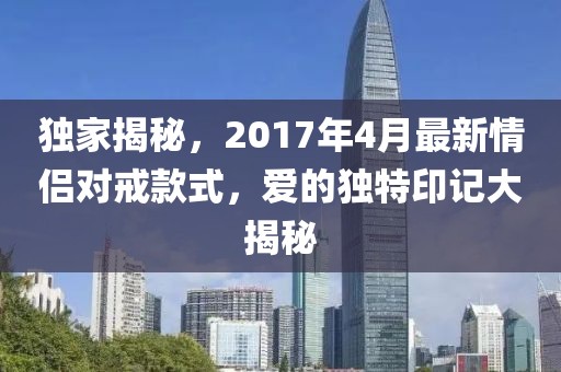 独家揭秘，2017年4月最新情侣对戒款式，爱的独特印记大揭秘