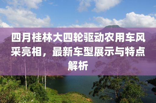 四月桂林大四轮驱动农用车风采亮相，最新车型展示与特点解析