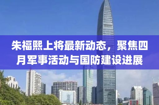 朱福熙上将最新动态，聚焦四月军事活动与国防建设进展