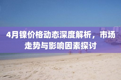 4月镍价格动态深度解析，市场走势与影响因素探讨
