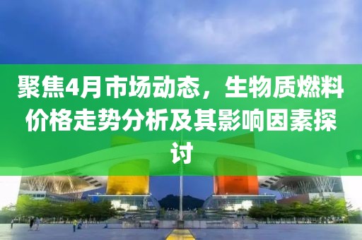 聚焦4月市场动态，生物质燃料价格走势分析及其影响因素探讨