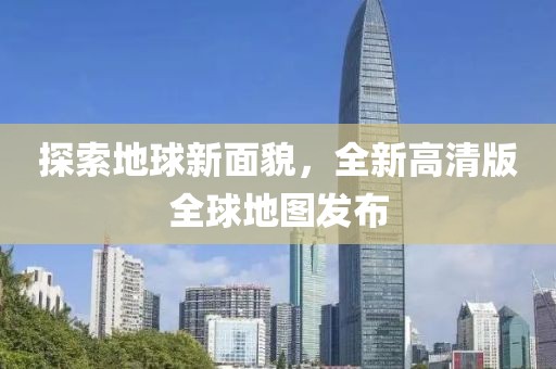 探索地球新面貌，全新高清版全球地图发布