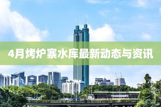4月烤炉寨水库最新动态与资讯