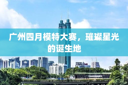 广州四月模特大赛，璀璨星光的诞生地