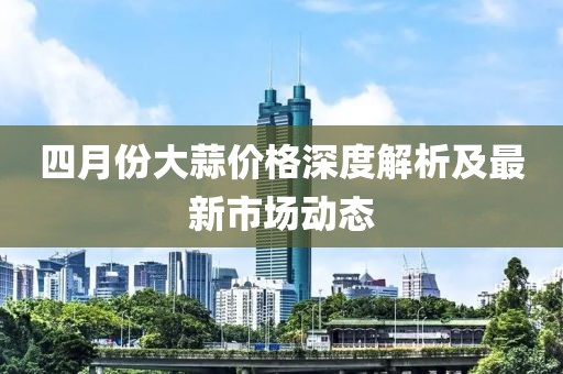 四月份大蒜价格深度解析及最新市场动态