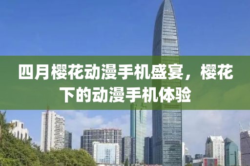四月樱花动漫手机盛宴，樱花下的动漫手机体验