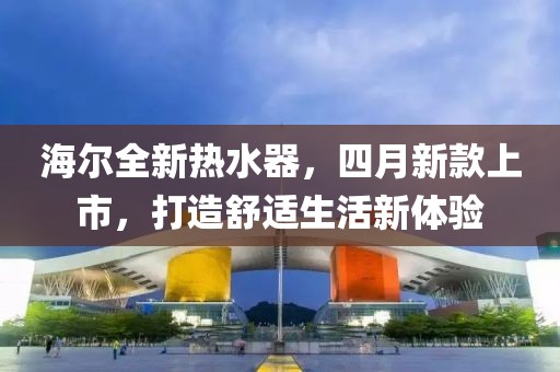 海尔全新热水器，四月新款上市，打造舒适生活新体验