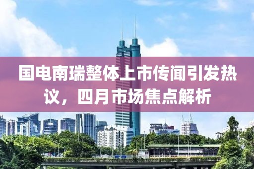 国电南瑞整体上市传闻引发热议，四月市场焦点解析
