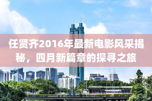 任贤齐2016年最新电影风采揭秘，四月新篇章的探寻之旅