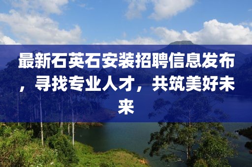 最新石英石安装招聘信息发布，寻找专业人才，共筑美好未来