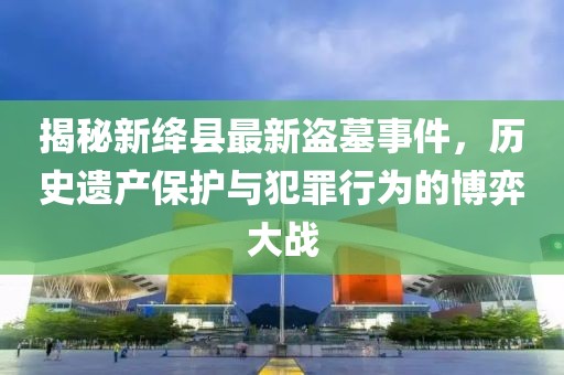 揭秘新绛县最新盗墓事件，历史遗产保护与犯罪行为的博弈大战