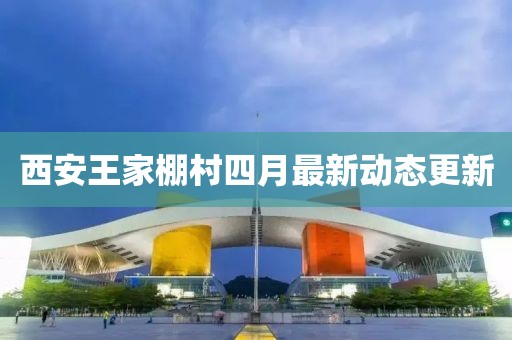 西安王家棚村四月最新动态更新