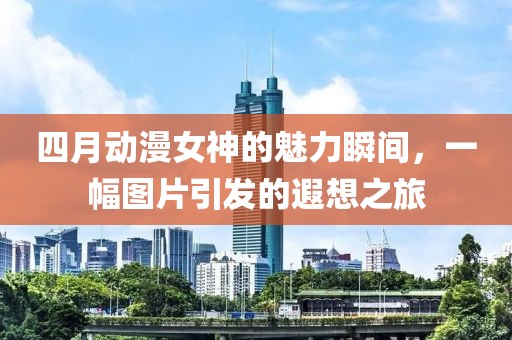 四月动漫女神的魅力瞬间，一幅图片引发的遐想之旅