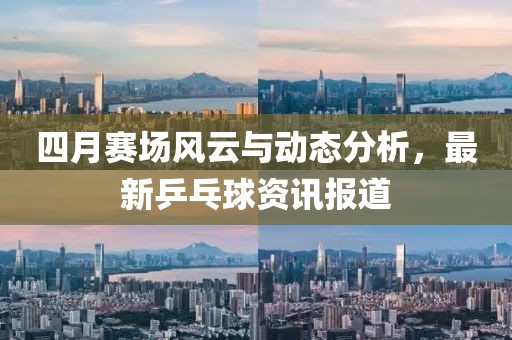 四月赛场风云与动态分析，最新乒乓球资讯报道