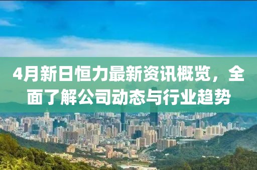 4月新日恒力最新资讯概览，全面了解公司动态与行业趋势